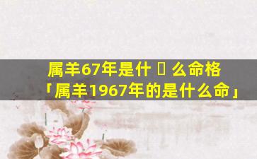 属羊67年是什 ☘ 么命格「属羊1967年的是什么命」